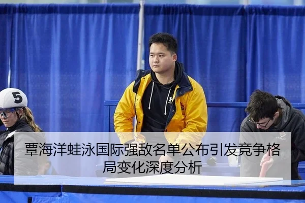 覃海洋蛙泳国际强敌名单公布引发竞争格局变化深度分析
